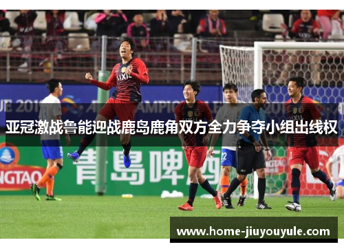 亚冠激战鲁能迎战鹿岛鹿角双方全力争夺小组出线权